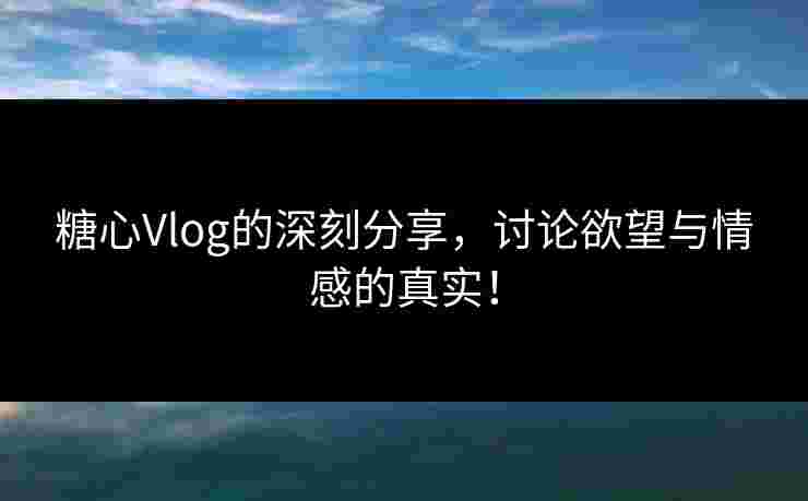 糖心Vlog的深刻分享，讨论欲望与情感的真实！