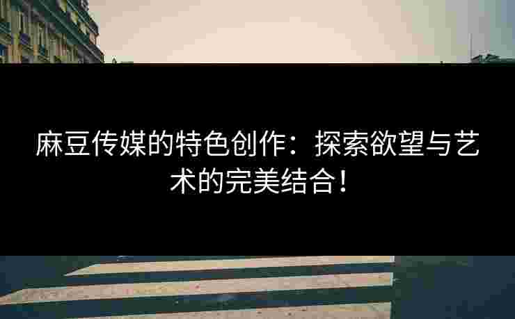 麻豆传媒的特色创作：探索欲望与艺术的完美结合！