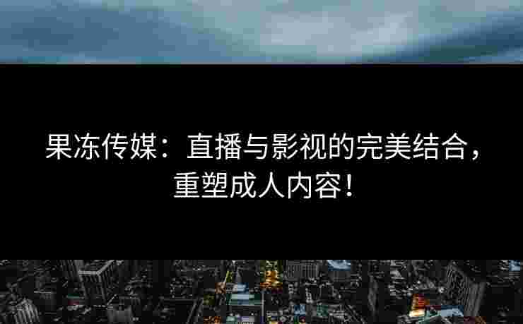 果冻传媒：直播与影视的完美结合，重塑成人内容！