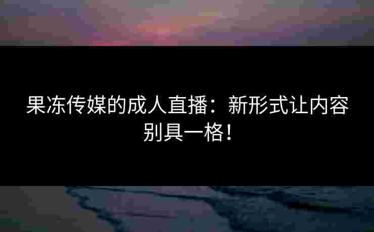 果冻传媒的成人直播:新形式让内容别具一格! 果冻传媒的成人直播:新形式让内容别具一格!