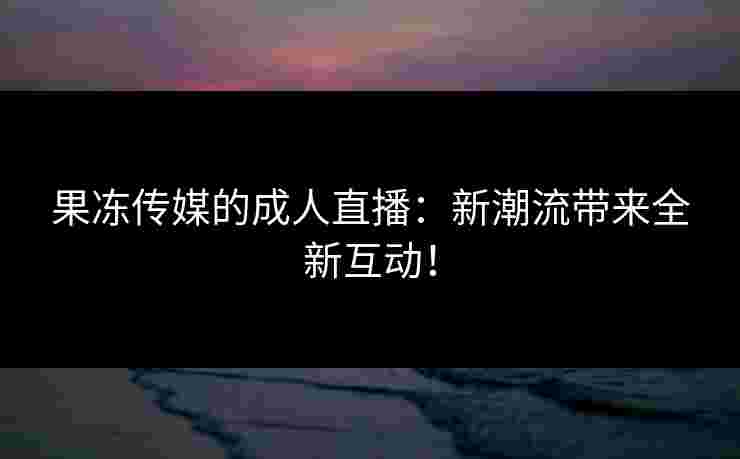 果冻传媒的成人直播：新潮流带来全新互动！