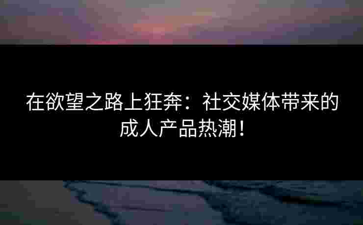 在欲望之路上狂奔：社交媒体带来的成人产品热潮！
