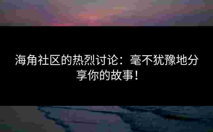海角社区的热烈讨论：毫不犹豫地分享你的故事！