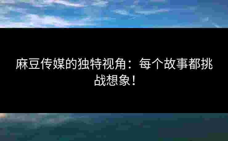 麻豆传媒的独特视角：每个故事都挑战想象！