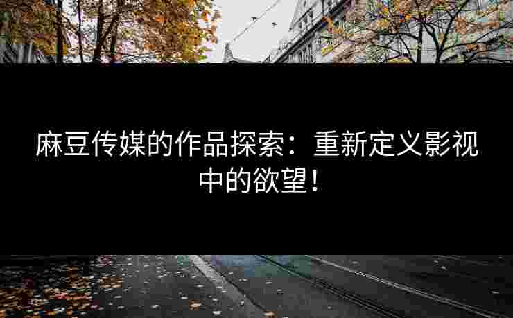 麻豆传媒的作品探索：重新定义影视中的欲望！