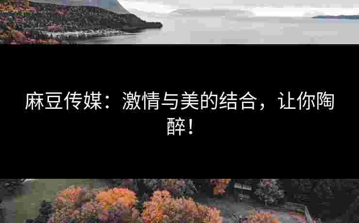 麻豆传媒:激情与美的结合,让你陶醉! 麻豆传媒:激情与美的结合,让你陶醉!