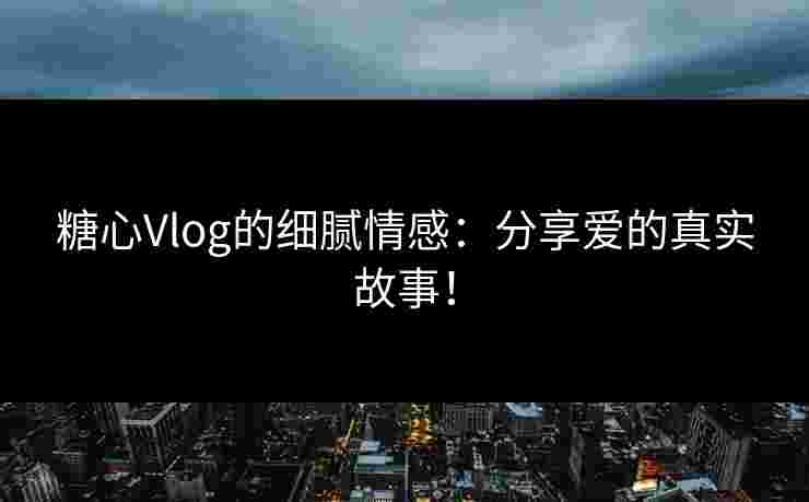 糖心Vlog的细腻情感：分享爱的真实故事！