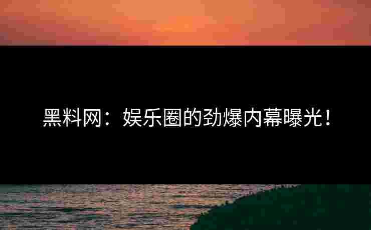 黑料网：娱乐圈的劲爆内幕曝光！