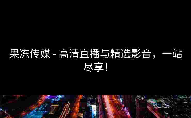 果冻传媒 - 高清直播与精选影音，一站尽享！