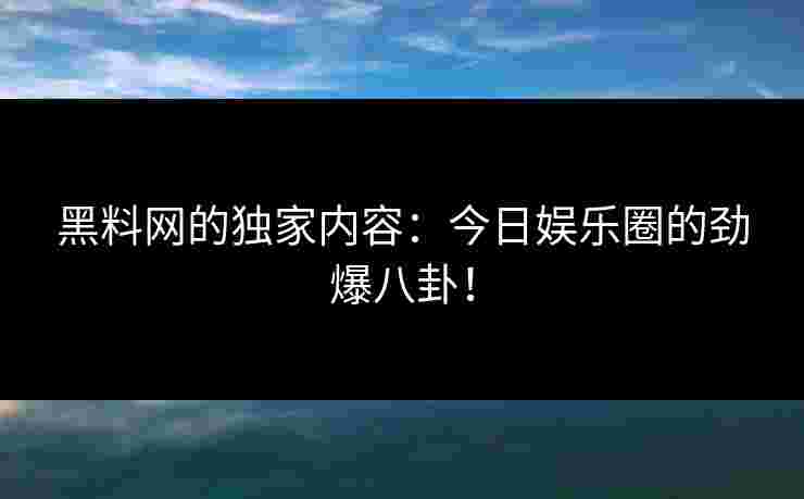 黑料网的独家内容：今日娱乐圈的劲爆八卦！