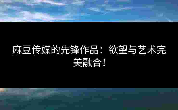 麻豆传媒的先锋作品：欲望与艺术完美融合！