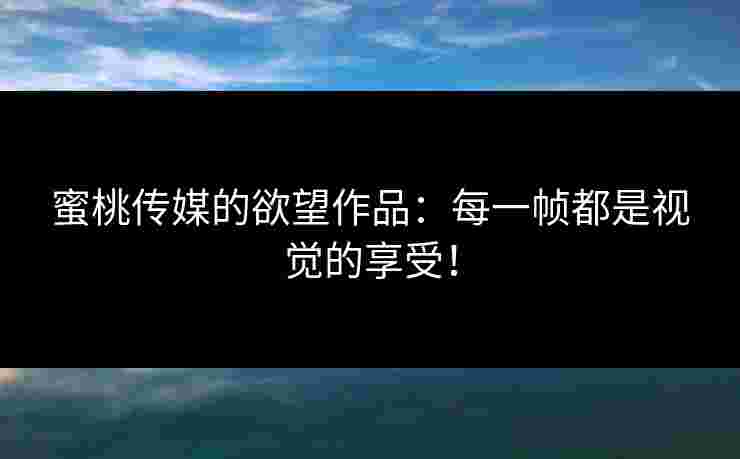 蜜桃传媒的欲望作品：每一帧都是视觉的享受！