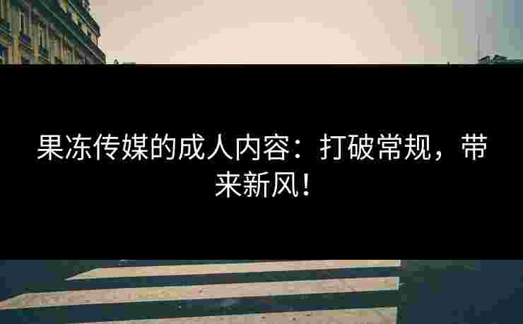 果冻传媒的成人内容：打破常规，带来新风！