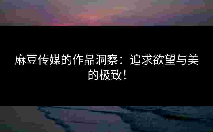 麻豆传媒的作品洞察:追求欲望与美的极致! 麻豆传媒的作品洞察:追求欲望与美的极致!