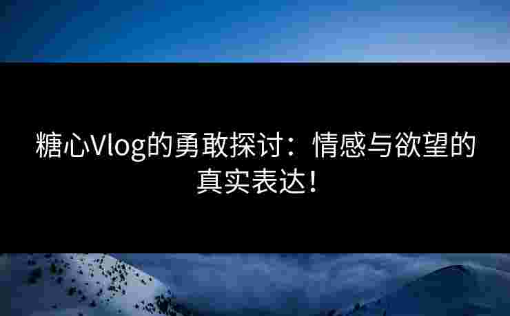 糖心Vlog的勇敢探讨：情感与欲望的真实表达！