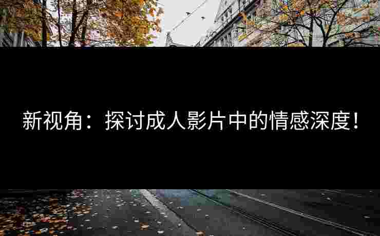 新视角：探讨成人影片中的情感深度！