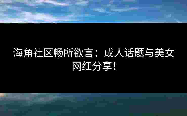 海角社区畅所欲言：成人话题与美女网红分享！