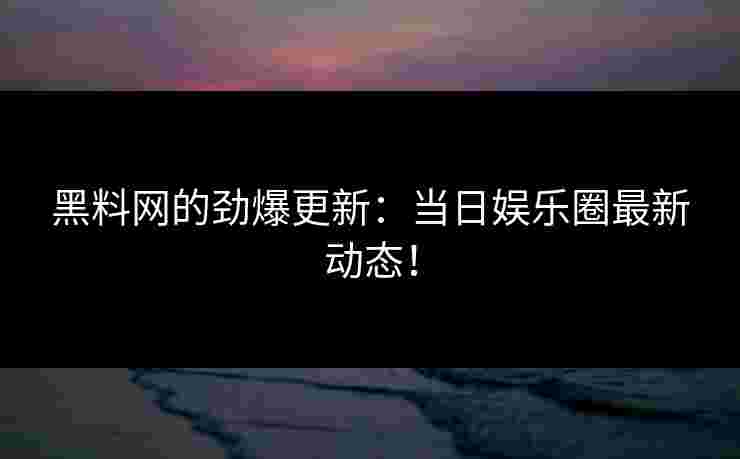 黑料网的劲爆更新:当日娱乐圈最新动态! 黑料网的劲爆更新:当日娱乐圈最新动态!