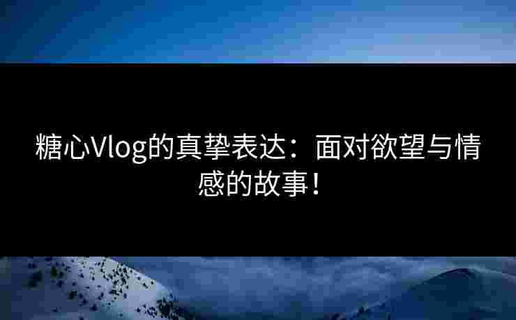糖心Vlog的真挚表达：面对欲望与情感的故事！