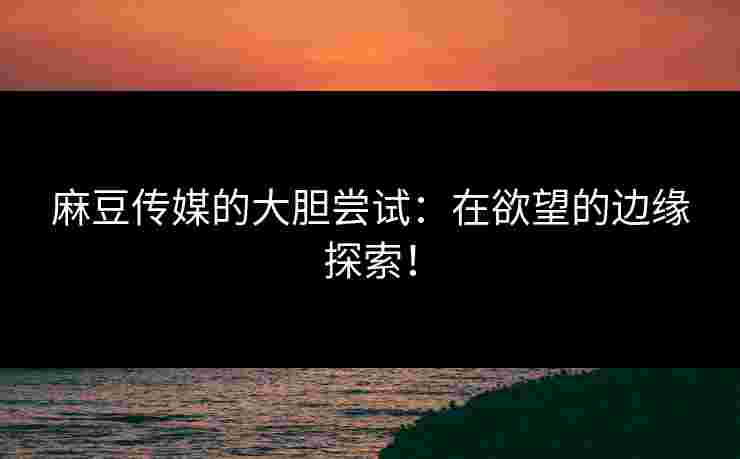 麻豆传媒的大胆尝试:在欲望的边缘探索! 麻豆传媒的大胆尝试:在欲望的边缘探索!