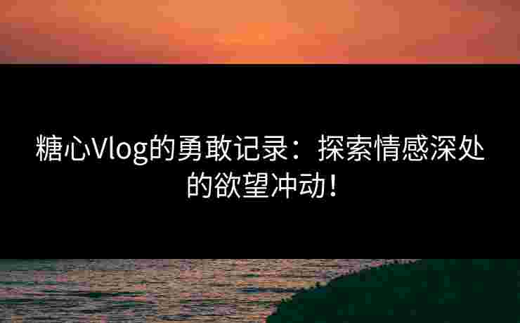 糖心Vlog的勇敢记录：探索情感深处的欲望冲动！