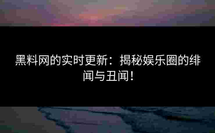 黑料网的实时更新：揭秘娱乐圈的绯闻与丑闻！