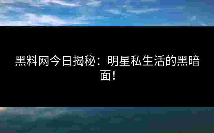 黑料网今日揭秘：明星私生活的黑暗面！