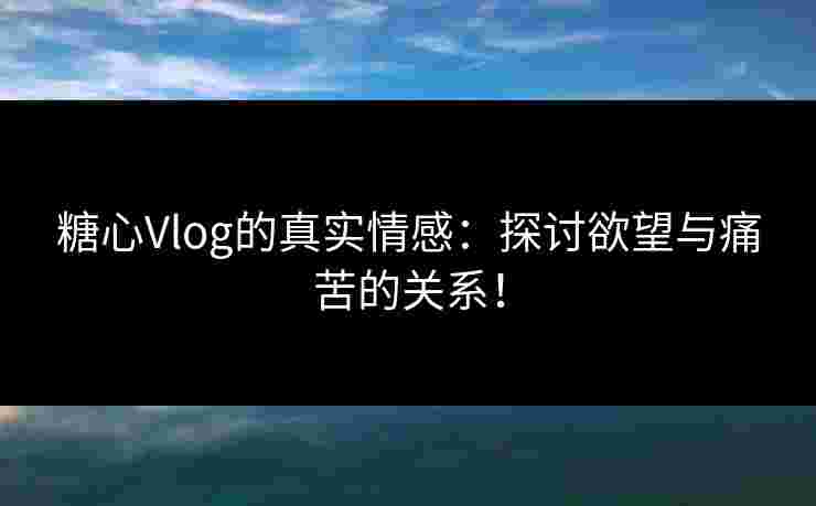 糖心Vlog的真实情感：探讨欲望与痛苦的关系！