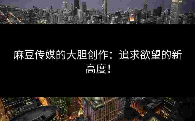 麻豆传媒的大胆创作：追求欲望的新高度！